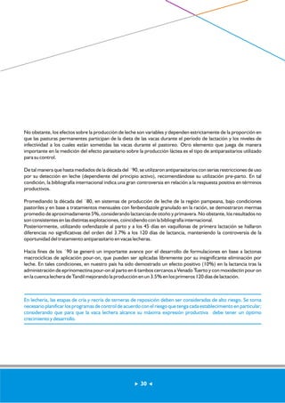 No obstante, los efectos sobre la producción de leche son variables y dependen estrictamente de la proporción en 
que las pasturas permanentes participan de la dieta de las vacas durante el período de lactación y los niveles de 
infectividad a los cuales están sometidas las vacas durante el pastoreo. Otro elemento que juega de manera 
importante en la medición del efecto parasitario sobre la producción láctea es el tipo de antiparasitarios utilizado 
para su control. 
De tal manera que hasta mediados de la década del ´90, se utilizaron antiparasitarios con serias restricciones de uso 
por su detección en leche (dependiente del principio activo), recomendándose su utilización pre-parto. En tal 
condición, la bibliografía internacional indica una gran controversia en relación a la respuesta positiva en términos 
productivos. 
Promediando la década del ´80, en sistemas de producción de leche de la región pampeana, bajo condiciones 
pastoriles y en base a tratamientos mensuales con fenbendazole granulado en la ración, se demostraron mermas 
promedio de aproximadamente 5%, considerando lactancias de otoño y primavera. No obstante, los resultados no 
son consistentes en las distintas explotaciones, coincidiendo con la bibliografía internacional. 
Posteriormente, utilizando oxfendazole al parto y a los 45 días en vaquillonas de primera lactación se hallaron 
diferencias no significativas del orden del 3.7% a los 120 días de lactancia, manteniendo la controversia de la 
oportunidad del tratamiento antiparasitario en vacas lecheras. 
Hacia fines de los ´90 se generó un importante avance por el desarrollo de formulaciones en base a lactonas 
macrocíclicas de aplicación pour-on, que pueden ser aplicadas libremente por su insignificante eliminación por 
leche. En tales condiciones, en nuestro país ha sido demostrado un efecto positivo (10%) en la lactancia tras la 
administración de eprinomectina pour-on al parto en 6 tambos cercanos a Venado Tuerto y con moxidectin pour on 
en la cuenca lechera de Tandil mejorando la producción en un 3.5% en los primeros 120 días de lactación. 
En lechería, las etapas de cría y recría de terneras de reposición deben ser consideradas de alto riesgo. Se torna 
necesario planificar los programas de control de acuerdo con el riesgo que tenga cada establecimiento en particular; 
considerando que para que la vaca lechera alcance su máxima expresión productiva debe tener un óptimo 
crecimiento y desarrollo. 
30 
 