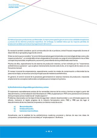 Es habitual que para productores y profesionales, la mayor preocupación gire en torno a las cualidades terapéuticas 
y precios de los distintos productos específicos. Sin embargo, la realidad indica que las mayores pérdidas de 
producción se deben a errores en la programación del control. 
Es necesario también considerar, que la correcta elección de un producto, evitará fracasos inesperados durante el 
desarrollo de un apropiado programa de control. 
Si bien es cierto que se considera “al control de las parasitosis gastrointestinales como tecnología de bajo costo y alto 
impacto productivo”, un considerable número de ganaderos ha tomado a su cargo el control parasitario tras un falso 
concepto de practicidad, simplificación y economía, prescindiendo de los profesionales veterinarios. 
Muchos de ellos, especialmente los de sistemas de producción intensiva, se han inclinado por los “tratamientos 
antihelmínticos supresivos”, que se aplican intensivamente durante todo el año, en la mayoría de los casos con una 
frecuencia mensual. 
El manejo irracional de antiparasitarios, especialmente cuando los niveles de contaminación e infectividad de las 
pasturas son bajos, se reconoce como la principal causa de resistencia antihelmíntica. 
En general, el control racional de la parasitosis gatrointestinal en sistemas intensivos de producción, trasciende 
ampliamente los conceptos tradicionales o simplistas que se manejan en la práctica. 
b) Antihelmínticos disponibles para bovinos y ovinos 
El tratamiento razonablemente exitoso de los nematodes internos de los ovinos y bovinos se originó a partir del 
descubrimiento y comercialización de la fenotiazina en 1940 y la piperazina en 1954 como pioneras en el comienzo 
de los principios activos modernos de “amplio espectro”. 
Problemas relacionados con los bajos límites de seguridad –relación dosis/toxicidad- o con el limitado espectro de 
eficacia, motivaron el rápido progreso de la industria farmacéutica entre 1960 y 1980 que dio lugar al 
descubrimiento de las tres clases de compuestos con distinto modo de acción: 
a) Benzimidazoles. 
b) Imidazothiazoles. 
c) Lactonas macrocíclicas. 
Actualmente, casi la totalidad de los antihelmínticos modernos provienen y derivan de esas tres clases de 
compuestos, caracterizados por la inocuidad y el “amplio espectro” de eficacia. 
45 
Area de Parasitología 
Facultad de Ciencias Veterinarias 
UNCPBA TANDIL 
 