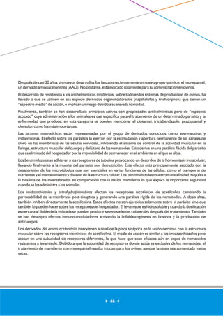 Después de casi 30 años sin nuevos desarrollos fue lanzado recientemente un nuevo grupo químico, el monepantel, 
un derivado aminoacetonitrilo (AAD). No obstante, está indicado solamente para su administración en ovinos. 
El desarrollo de resistencia a los antihelmínticos modernos, sobre todo en los sistemas de producción de ovinos, ha 
llevado a que se utilicen en esa especie derivados órganofosforados (napthalofos y trichlorphon) que tienen un 
“espectro medio” de acción, e implican un riesgo debido a su elevada toxicidad. 
Finalmente, también se han desarrollado principios activos con propiedades antihelmínticas pero de “espectro 
acotado” cuya administración a los animales es casi específica para el tratamiento de un determinado parásito y la 
enfermedad que produce; en esta categoría se pueden mencionar el closantel, triclabendazole, praziquantel y 
clorsulon como los más importantes. 
Las lactonas macrocíclicas están representadas por el grupo de derivados conocidos como avermectinas y 
milbemicinas. El efecto sobre los parásitos lo ejercen por la estimulación y apertura permanente de los canales de 
cloro en las membranas de las células nerviosas, inhibiendo el sistema de control de la actividad muscular en la 
faringe, estructura muscular del cuerpo y del útero de los nematodes. Esto deriva en una parálisis flácida del parásito 
que es eliminado del hospedador por la imposibilidad de permanecer en el ambiente en el que se aloja. 
Los benzimidazoles se adhieren a los receptores de tubulina provocando un desorden de la homeostasis intracelular, 
llevando finalmente a la muerte del parásito por desnutrición. Este efecto está principalmente asociado con la 
desaparición de los microtúbulos que son esenciales en varias funciones de las células, como el transporte de 
nutrientes y el mantenimiento y división de la estructura celular. Los benzimidazoles muestran una afinidad muy alta a 
la tubulina de los invertebrados en comparación con la de los mamíferos lo que explica la importante seguridad 
cuando se los administra a los animales. 
Los imidazothiazoles y tetrahydropirimidinas afectan los receptores nicotínicos de acetilcolina cambiando la 
permeabilidad de la membrana post-sináptica y generando una parálisis rígida de los nematodes. A dosis altas, 
también inhiben directamente la acetilcolina. Estos efectos no son ejercidos solamente sobre el parásito sino que 
también lo pueden hacer sobre los receptores del hospedador. El levamisole es hidrosoluble y cuando la dosificación 
es cercana al doble de la indicada se pueden producir severos efectos colaterales después del tratamiento. También 
se han descripto efectos inmuno-moduladores activando la linfoblastogénesis en bovinos y la producción de 
anticuerpos. 
Los derivados del amino acetonitrilo intervienen a nivel de la placa sináptica en la unión nerviosa con la estructura 
muscular sobre los receptores nicotínicos de acetilcolina. El modo de acción es similar a los imidazothiazoles pero 
actúan en una subunidad de receptores diferentes, lo que hace que sean eficaces aún en cepas de nematodes 
resistentes a levamisole. Debido a que la subunidad de receptores donde actúa es exclusiva de los nematodes, el 
tratamiento de mamíferos con monepantel resulta inocuo para los ovinos aunque la dosis sea aumentada varias 
veces. 
46 
 