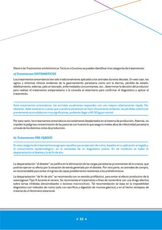 Dentro de Tratamientos antihelmínticos Tácticos o Curativos se pueden identificar tres categorías de tratamientos: 
a) Tratamientos SINTOMÁTICOS 
Los tratamientos sintomáticos han sido tradicionalmente aplicados a los animales durante décadas. En este caso, los 
signos y síntomas clínicos evidentes de la gastroenteritis parasitaria como son la diarrea, pérdida de estado, 
debilitamiento, edemas, pelo arratonado, enfermedades concomitantes, etc., determinan la decisión del productor 
para realizar el tratamiento antiparasitario o la consulta al veterinario para confirmar el diagnóstico y aplicar el 
tratamiento. 
Ante tratamientos sintomáticos, los animales usualmente responden con una mejora relativamente rápida. No 
obstante, debe tenerse en cuenta que cuando la parasitosis se hace clínicamente evidente, las pérdidas subclínicas 
previamente acumuladas son muy significativas, pudiendo llegar a 40-50 kg por animal. 
Por esta razón, los tratamientos sintomáticos son totalmente desalentados en el sistema de producción. Además, no 
impiden la peligrosa contaminación de las pasturas con huevos lo que asegura niveles altos de infectividad parasitaria 
a través de los distintos ciclos de producción. 
b) Tratamientos PRE-FIJADOS 
En esta categoría de tratamientos se agrupan aquellos que se ejecutan de rutina, basados en su aplicación arraigada y 
el conocimiento epidemiológico, sin la necesidad de un diagnóstico previo. En tal condición se hallan la 
desparasitación al destete y la de fin de año. 
La desparasitación “al destete” se justifica en la eliminación de las cargas parasitarias provenientes de la crianza, que 
podrían ejercer su efecto por la situación de estrés generada por el destete. Por otra parte, en animales de compra, 
es recomendable para evitar el ingreso de cepas posiblemente resistentes a los antihelmínticos. 
La desparasitación “de fin de año” se recomienda con un sentido profiláctico, para evitar el efecto productivo de la 
ostertagiosis Tipo II durante el verano. Se recomienda el tratamiento a fines de noviembre con una droga efectiva 
sobre larvas inhibidas (benzimidazoles o lactonas macrocíclicas). Tal recomendación se basa en la imposibilidad 
diagnóstica con métodos de rutina (solo con sacrificio y digestión de mucosa gástrica) y en el hecho ventajoso de 
tratarse de un fenómeno estacional. 
52 
 