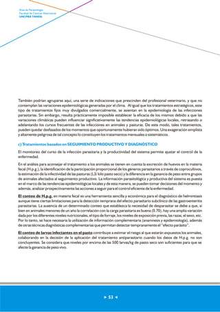 También podrían agruparse aquí, una serie de indicaciones que prescinden del profesional veterinario, y que no 
contemplan las variaciones epidemiológicas generadas por el clima. Al igual que los tratamientos estratégicos, este 
tipo de tratamientos fijos muy divulgados comercialmente, se asientan en la epidemiología de las infecciones 
parasitarias. Sin embargo, resulta prácticamente imposible establecer la eficacia de los mismos debido a que las 
variaciones climáticas pueden influenciar significativamente las tendencias epidemiológicas locales, retrasando o 
adelantando los cursos frecuentes de las infecciones en animales y pasturas. De este modo, tales tratamientos, 
pueden quedar desfasados de los momentos que oportunamente hubieran sido óptimos. Una exageración simplista 
y altamente peligrosa de tal concepto lo constituyen los tratamientos mensuales o sistemáticos. 
c) Tratamientos basados en SEGUIMIENTO PRODUCTIVO Y DIAGNÓSTICO 
El monitoreo del curso de la infección parasitaria y la productividad del sistema permite ajustar el control de la 
enfermedad. 
En el análisis para aconsejar el tratamiento a los animales se tienen en cuenta la excreción de huevos en la materia 
fecal (H.p.g.), la identificación de la participación proporcional de los géneros parasitarios a través de coprocultivos, 
la estimación de la infectividad de las pasturas (L3/ kilo pasto seco) y la diferencia en la ganancia de peso entre grupos 
de animales afectados al seguimiento productivo. La información parasitológica y productiva del sistema es puesta 
en el marco de las tendencias epidemiológicas locales y de esta manera, se pueden tomar decisiones del momento y 
además, analizar prospectivamente las acciones a seguir para el control eficiente de la enfermedad. 
El conteo de H.p.g. en materia fecal es una herramienta sencilla y económica para el diagnóstico de helmintiasis 
aunque tiene ciertas limitaciones para la detección temprana del efecto parasitario subclínico de las gastroenteritis 
parasitarias. La ausencia de un determinado conteo que establezca la necesidad de desparasitar se debe a que, si 
bien en animales menores de un año la correlación con la carga parasitaria es buena (0.70), hay una amplia variación 
dada por los diferentes niveles nutricionales, el tipo de forraje, los niveles de exposición previa, las razas, el sexo, etc. 
Por lo tanto, se hace necesaria la utilización de información complementaria (anamnesis y epidemiología), además 
de otras técnicas diagnósticas complementarias que permitan detectar tempranamente el “efecto parásito”. 
El conteo de larvas infectantes en el pasto contribuye a estimar el riesgo al que estarán expuestos los animales, 
colaborando en la decisión de la aplicación del tratamiento antiparasitario cuando los datos de H.p.g. no son 
concluyentes. Se considera que niveles por encima de las 500 larvas/kg de pasto seco son suficientes para que se 
afecte la ganancia de peso vivo. 
53 
Area de Parasitología 
Facultad de Ciencias Veterinarias 
UNCPBA TANDIL 
 