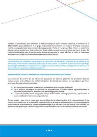 También ha demostrado gran utilidad en la detección temprana de las pérdidas subclínicas, la medición de la 
diferencia de ganancia de peso de un grupo desparasitado mensualmente con respecto al resto del lote, ya que 
muchas veces pueden estar ocurriendo pérdidas de peso con niveles de H.p.g. bajos. Este método se basa en una 
pesada mensual a dos grupos de animales, uno desparasitado mensualmente y otro que representa al resto del 
rodeo. Cuando la diferencia de los promedios de peso entre grupos es mayor a 2-3 kg, se realiza el tratamiento 
antiparasitario a todo el lote de animales que pastorea el mismo potrero. 
La combinación de parámetros parasitológicos y productivos resulta práctica y eficiente en el control de las 
infecciones parasitarias de sistemas de producción de base pastoril. Los sistemas de alarmas zonales de riesgo 
parasitológico se han basado centralmente en esos parámetros, contribuyendo a la participación del veterinario, al 
control eficiente y al uso racional de antiparasitarios 
e) Métodos que combinan tratamientos antiparasitarios con medidas de manejo 
Los principios de control de las infecciones parasitarias en sistemas pastoriles de producción basados 
exclusivamente en la utilización de antihelmínticos han demostrado ser exitosos en sus objetivos, pero han 
acarreado algunos problemas colaterales: 
Se constituyeron en recetas para el productor desalentando la actuación profesional 
En el principio estratégico de aplicación de antiparasitarios se puede acelerar significativamente el 
desarrollo del fenómeno de resistencia a los diferentes grupos químicos 
La variación climática entre años puede cambiar drásticamente la biología parasitaria y por lo tanto, la 
oportunidad de los tratamientos antiparasitarios. 
............. 
............. 
En este sentido y para evitar o mitigar esos efectos colaterales, producto también de la masiva utilización de los 
mismos principios activos, se ha alentado la implementación de un programa integrado de control de endoparásitos 
que contemple no solamente las tendencias epidemiológicas de las infecciones parasitarias, sino también, los 
beneficios que significan para el sistema la planificación de una cadena nutricional con bajos niveles de infectividad. 
54 
 