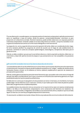 Con esa observación, se puede esperar una respuesta positiva al tratamiento antiparasitario aplicado previamente al 
parto en vaquillonas y vacas de tambos, donde las pasturas -contaminadas/infectadas- intervienen en gran 
proporción en la dieta de los animales. Durante la lactancia, puede también observarse una respuesta positiva al 
tratamiento antiparasitario -teniendo cuidado con el retiro del producto en la leche-, aunque los resultados no son 
en general consistentes de acuerdo con la información bibliográfica a nivel internacional. 
Las etapas de cría, recría y engorde de las terneras de reposición del tambo, deben ser consideradas de alto riesgo. 
Se torna necesario planificar los programas de control de acuerdo con el riesgo de cada establecimiento en 
particular y teniendo en cuenta los conceptos epidemiológicos, bioecológicos y terapéuticos descriptos para el 
ganado de carne. 
Además, se debe considerar que para que la vaca lechera alcance su máxima expresión productiva, debe tener un 
crecimiento y desarrollo óptimos durante las etapas en que precisamente son más susceptibles a las parasitosis 
internas. 
g) El control de nematodes internos en los sistemas de producción de ovinos 
Los antecedentes sobre el uso de antihelmínticos en ovinos indican que el aumento de la frecuencia de tratamientos 
y la administración innecesaria en épocas donde la población parasitaria en el “refugio”- estadíos de vida libre de los 
nematodos (huevos y larvas)- en el ambiente es mínima, acelerará notablemente la aparición de resistencia al 
principio activo que se utilice. 
Además, existen géneros parasitarios particularmente Haemonchus spp. que pueden ciclar varias veces a lo largo del 
período más cálido y húmedo del año, por lo que un aumento en la frecuencia de tratamientos generará una mayor 
posibilidad de selección hacia la resistencia antihelmíntica. 
Se debe tener en cuenta que en este género el ciclo parasitario es menor a 3 semanas y en el ambiente, los huevos 
pueden llegar a larvas infectivas (L3) en menos de 1 semana, lo que implica que en dos meses de pastoreo pueden 
desarrollar tres generaciones completas del parásito. 
Los establecimientos de producción ovina se encuentran en la mayoría de los casos con severas complicaciones 
debido a las fallas en los tratamientos antiparasitarios como consecuencia del fenómeno de resistencia. Sin 
embargo, en muchos de ellos, el diagnóstico de las fallas es casi exclusivamente clínico y basado en que los animales 
siguen con diarrea o con anemias prolongadas después de los tratamientos. 
En esta situación, se debería recomendar el desarrollo de una prueba sencilla como lo es la reducción del conteo de 
57 
Area de Parasitología 
Facultad de Ciencias Veterinarias 
UNCPBA TANDIL 
 