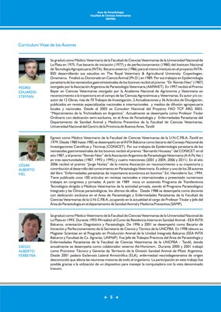Currículum Vitae de los Autores 
Se graduó como Médico Veterinario de la Facultad de Ciencias Veterinarias de la Universidad Nacional de 
La Plata en 1975. Fue becario de iniciación (1977) y de perfeccionamiento (1980) del Instituto Nacional 
de Tecnología Agropecuaria (INTA). Becario externo (1986) para el mismo Instituto en el proyecto INTA-BID 
desarrollando sus estudios en The Royal Veterinary & Agricultural University, Copenhagen, 
Dinamarca. Finalizó su Doctorado en Ciencia Animal (Ph.D.) en 1989. Por sus trabajos en Epidemiología 
parasitaria de los nematodos gastrointestinales de los bovinos recibió el premio "Dr. Román Niec" (1987) 
otorgado por la Asociación Argentina de Parasitología Veterinaria (AAPAVET). En 1997 recibió el Premio 
Bayer en Ciencias Veterinarias otorgado por la Academia Nacional de Agronomía y Veterinaria en 
reconocimiento a la trayectoria en el campo de las Ciencias Agronómicas y Veterinarias. Es autor y/o co-autor 
de 12 Obras, más de 70 Trabajos de Investigación, 2 Actualizaciones y 36 Artículos de Divulgación, 
publicados en revistas especializadas nacionales e internacionales y medios de difusión agropecuaria 
locales y nacionales. Desde el 2005 es Consultor Nacional del Proyecto FAO TCP ARG 3003, 
“Mejoramiento de la Trichinellosis en Argentina”. Actualmente se desempeña como Profesor Titular 
Ordinario con dedicación semi-exclusiva, en el Área de Parasitología y Enfermedades Parasitarias del 
Departamento de Sanidad Animal y Medicina Preventiva de la Facultad de Ciencias Veterinarias, 
Universidad Nacional del Centro de la Provincia de Buenos Aires, Tandil 
Egresó como Médico Veterinario de la Facultad de Ciencias Veterinarias de la U.N.C.P.B.A.-Tandil en 
1979. Desde 1980 hasta 1985 se desempeñó en el INTA Balcarce como becario del Consejo Nacional de 
Investigaciones Científicas y Técnicas (CONICET). Por sus trabajos de Epidemiología parasitaria de los 
nematodes gastrointestinales de los bovinos recibió el premio “Bernardo Houssey” del CONICET en el 
año 1987, y el premio “Román Niec” de la Asociación Argentina de Parasitología Veterinaria (A.A.Pa.Vet.) 
en tres oportunidades (1987, 1993 y 1995) y cuatro menciones (2001 y 2004, 2006 y 2011). En el año 
2006 recibió el premio “Jorge Nuñez” de la misma Asociación en reconocimiento a su trayectoria y 
contribución al desarrollo del conocimiento en Parasitologia Veterinaria. Es editor y uno de los 28 autores 
del libro “Enfermedades parasitarias de importancia económica en bovinos” Ed. Hemisferio Sur, 1994. 
Tiene publicado unos 100 artículos en revistas nacionales e internacionales y presentado numerosos 
trabajos en congresos y jornadas. A partir de 1989 inicia un sostenido Programa de Transferencia 
Tecnológica dirigido a Médicos Veterinarios de la actividad privada, siendo el Programa Parasitológico 
Integrado y las Clínicas parasitológicas, los últimos de ellos. Desde 1988 se desempeña como docente 
con dedicación exclusiva en el Area de Parasitología y Enfermedades Parasitarias de la Facultad de 
Ciencias Veterinarias de la U.N.C.P.B.A.,ocupando en la actualidad el cargo de Profesor Titular y Jefe del 
Área de Parasitología en el departamento de Sanidad Animal y Medicina Preventiva (SAMP). 
Se graduó como Médico Veterinario de la Facultad de Ciencias Veterinarias de la Universidad Nacional de 
La Plata en 1993. Durante 1993-94 realizó el Curso de Residencia Interna en Sanidad Animal - EEA INTA 
Balcarce, orientación Diagnóstico y Parasitología. De 1996 a 2001 se desempeñó como Becario de 
Iniciación y Perfeccionamiento de la Secretaría de Ciencia y Técnica de la UNCPBA. En 1998 obtuvo su 
Magister Scientiae en el Posgrado en Producción Animal de la Unidad Integrada Balcarce (EEA INTA 
Balcarce y Facultad de Cs. Agrarias, UNMdP). Fue Jefe de Trabajos Prácticos del Área de Parasitología y 
Enfermedades Parasitarias de la Facultad de Ciencias Veterinarias de la UNCPBA - Tandil, donde 
actualmente se desempeña como colaborador externo Ad-Honorem.. Durante 2000 y 2001 trabajó 
como Promotor Técnico y Gerente de Territorio de la División Sanidad Animal de Pfizer Argentina. 
Desde 2001 padece Esclerosis Lateral Amiotrófica (ELA), enfermedad neurodegenerativa de origen 
desconocido que afecta las neuronas motoras de todo el organismo. La participación en este trabajo fue 
posible gracias a la utilización de un dispositivo para manejar la computadora con la vista denominado 
Iriscom. 
PEDRO 
EDUARDO 
STEFFAN 
CÉSAR 
ALBERTO 
FIEL 
DIEGO 
ALBERTO 
FERREYRA 
Area de Parasitología 
Facultad de Ciencias Veterinarias 
UNCPBA 
5 
 