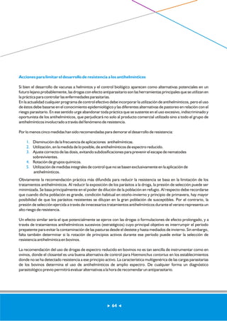 Acciones para limitar el desarrollo de resistencia a los antihelmínticos 
Si bien el desarrollo de vacunas a helmintos y el control biológico aparecen como alternativas potenciales en un 
futuro lejano probablemente, las drogas con efecto antiparasitario son las herramientas principales que se utilizan en 
la práctica para controlar las enfermedades parasitarias. 
En la actualidad cualquier programa de control efectivo debe incorporar la utilización de antihelmínticos, pero el uso 
de éstos debe basarse en el conocimiento epidemiológico y las diferentes alternativas de pastoreo en relación con el 
riesgo parasitario. En ese sentido urge abandonar toda práctica que se sustente en el uso excesivo, indiscriminado y 
oportunista de los antihelmínticos, que perjudicará no solo al producto comercial utilizado sino a todo el grupo de 
antihelmínticos involucrado a través del fenómeno de resistencia. 
Por lo menos cinco medidas han sido recomendadas para demorar el desarrollo de resistencia: 
1. 
2. 
3. 
4. 
5. 
Disminución de la frecuencia de aplicaciones antihelmínticas. 
Utilización, en la medida de lo posible, de antihelmínticos de espectro reducido. 
Ajuste correcto de las dosis, evitando subdosificaciones para prevenir el escape de nematodes 
sobrevivientes. 
Rotación de grupos químicos. 
Utilización de medidas integrales de control que no se basen exclusivamente en la aplicación de 
antihelmínticos. 
Obviamente la recomendación práctica más difundida para reducir la resistencia se basa en la limitación de los 
tratamientos antihelmínticos. Al reducir la exposición de los parásitos a la droga, la presión de selección puede ser 
minimizada. Se basa principalmente en el poder de dilución de la población en refugio. Al respecto debe recordarse 
que cuando dicha población es grande, condición habitual en otoño-invierno y principio de primavera, hay mayor 
posibilidad de que los parásitos resistentes se diluyan en la gran población de susceptibles. Por el contrario, la 
presión de selección ejercida a través de innecesarios tratamientos antihelmínticos durante el verano representa un 
alto riesgo de resistencia. 
Un efecto similar sería el que potencialmente se ejerce con las drogas o formulaciones de efecto prolongado, y a 
través de tratamientos antihelmínticos sucesivos (estratégicos) cuyo principal objetivo es interrumpir el período 
prepatente para evitar la contaminación de las pasturas desde el destete y hasta mediados de invierno. Sin embargo, 
falta también determinar si la rotación de principios activos durante ese período puede evitar la selección de 
resistencia antihelmíntica en bovinos. 
La recomendación del uso de drogas de espectro reducido en bovinos no es tan sencilla de instrumentar como en 
ovinos, donde el closantel es una buena alternativa de control para Haemonchus contortus en los establecimientos 
donde no se ha detectado resistencia a ese principio activo. La característica multigenérica de las cargas parasitarias 
de los bovinos determina el uso de antihelmínticos de amplio espectro. De cualquier forma un diagnóstico 
parasitológico previo permitirá evaluar alternativas a la hora de recomendar un antiparasitario. 
64 
 
