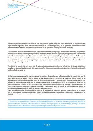 Para evitar problemas de falta de eficacia, que bien podrían ejercer selección hacia resistencia, se recomienda ser 
especialmente rigurosos en la elección de productos de calidad asegurada y en la apropiada implementación del 
tratamiento en lo referido a la correcta dosificación, vía de aplicación y manipulación del producto. 
En cuanto a la rotación de antihelmínticos, debe insistirse en el concepto que no se refiere al cambio de producto 
comercial sino a la rotación de principio activo. A diferencia de la rotación rápida de principios activos, fuertemente 
criticada como seleccionadora de resistencia antihelmíntica para todas las drogas en un esquema de alta frecuencia 
de tratamientos, la rotación lenta con cambios anuales de antiparasitarios con diferente modo de acción es 
recomendable porque el cambio de principio activo permite la eliminación de los especímenes seleccionados como 
resistentes por la droga anterior. 
Por último, se puede citar una larga lista de alternativas que apuntan a disminuir el número de desparasitaciones, 
basadas en alternativas de manejo del pastoreo de las diferentes categorías animales y en el conocimiento de la 
epidemiología parasitaria. 
Un hecho ventajoso sobre los ovinos, es que los bovinos desarrollan una sólida inmunidad alrededor del año de 
edad, ejerciendo un sólido control sobre las cargas parasitarias, acotando la etapa de mayor riesgo a un 
relativamente corto período ubicado entre el destete (fin de otoño) y la siguiente primavera vegetal. Es en este 
período de unos 6-8 meses en el que se utilizan masivamente los antihelmínticos. Si se establece un programa de 
control integrado a través de la combinación de tratamientos antihelmínticos y pasturas con bajos niveles de 
infectividad (verdeos, rastrojos, praderas nuevas y/o controladas, etc) sin dudas se disminuirá la frecuencia de 
desparasitaciones y con ello el riesgo de resistencia antihelmíntica. 
Estas recomendaciones, tomadas en gran parte de las experiencias en ovinos, podrán variar a futuro en la medida 
que se disponga de información detallada acerca de los mecanismos que generan la resistencia antihelmíntica en 
bovinos. 
La adaptación de la información al manejo de cada establecimiento es sin dudas un trabajo profesional. Por ello, la 
aplicación de cada concepto debe realizarse en el marco de un programa de control integral, en el que el uso de 
antiparasitarios esté subordinado al manejo parasitológico profesional, y no a la inversa. 
65 
Area de Parasitología 
Facultad de Ciencias Veterinarias 
UNCPBA TANDIL 
 