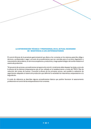 LA INTERVENCIÓN TÉCNICA Y PROFESIONAL EN EL ACTUAL ESCENARIO 
DE RESISTENCIA A LOS ANTIPARASITARIOS 
El control eficiente de la parasitosis gastrointestinal que afecta a los rumiantes en los sistemas pastoriles obliga a 
técnicos y profesionales a seguir una serie de procedimientos que son centrales para el correcto diagnóstico e 
interpretación del problema, en términos terapéuticos, productivos y riesgo epidemiológico de la enfermedad en el 
sistema de producción. 
Tal secuencia de acciones y procedimientos (programa de control), inicialmente debe despejar las dudas a cerca de 
la eficacia de los distintos antiparasitarios que se han utilizado en el establecimiento a través del TRCH (Test de 
reducción del conteo de huevos). Conocida la eficacia de los principios activos, será posible la realización de 
seguimientos adaptados al sistema de producción que definirán la necesidad de tratamientos antiparasitarios a lo 
largo del año. 
A modo de referencia se describen algunos procedimientos básicos que podrían favorecer el asesoramiento 
profesional en el control de las endoparasitosis en los rumiantes. 
66 
 