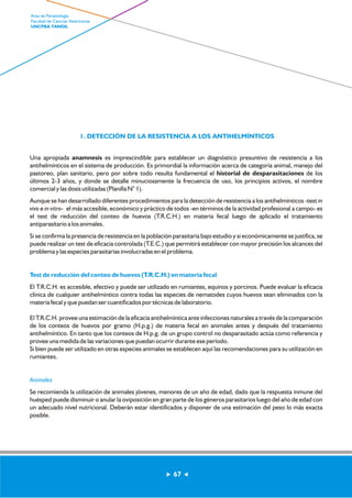 1. DETECCIÓN DE LA RESISTENCIA A LOS ANTIHELMÍNTICOS 
Una apropiada anamnesis es imprescindible para establecer un diagnóstico presuntivo de resistencia a los 
antihelmínticos en el sistema de producción. Es primordial la información acerca de categoría animal, manejo del 
pastoreo, plan sanitario, pero por sobre todo resulta fundamental el historial de desparasitaciones de los 
últimos 2-3 años, y donde se detalle minuciosamente la frecuencia de uso, los principios activos, el nombre 
comercial y las dosis utilizadas (Planilla N° 1). 
Aunque se han desarrollado diferentes procedimientos para la detección de resistencia a los antihelmínticos -test in 
vivo e in vitro- el más accesible, económico y práctico de todos -en términos de la actividad profesional a campo- es 
el test de reducción del conteo de huevos (T.R.C.H.) en materia fecal luego de aplicado el tratamiento 
antiparasitario a los animales. 
Si se confirma la presencia de resistencia en la población parasitaria bajo estudio y si económicamente se justifica, se 
puede realizar un test de eficacia controlada (T.E.C.) que permitirá establecer con mayor precisión los alcances del 
problema y las especies parasitarias involucradas en el problema. 
Test de reducción del conteo de huevos (T.R.C.H.) en materia fecal 
El T.R.C.H. es accesible, efectivo y puede ser utilizado en rumiantes, equinos y porcinos. Puede evaluar la eficacia 
clínica de cualquier antihelmíntico contra todas las especies de nematodes cuyos huevos sean eliminados con la 
materia fecal y que puedan ser cuantificados por técnicas de laboratorio. 
El T.R.C.H. provee una estimación de la eficacia antihelmíntica ante infecciones naturales a través de la comparación 
de los conteos de huevos por gramo (H.p.g.) de materia fecal en animales antes y después del tratamiento 
antihelmíntico. En tanto que los conteos de H.p.g. de un grupo control no desparasitado actúa como referencia y 
provee una medida de las variaciones que puedan ocurrir durante ese período. 
Si bien puede ser utilizado en otras especies animales se establecen aquí las recomendaciones para su utilización en 
rumiantes. 
Animales 
Se recomienda la utilización de animales jóvenes, menores de un año de edad, dado que la respuesta inmune del 
huésped puede disminuir o anular la oviposición en gran parte de los géneros parasitarios luego del año de edad con 
un adecuado nivel nutricional. Deberán estar identificados y disponer de una estimación del peso lo más exacta 
posible. 
67 
Area de Parasitología 
Facultad de Ciencias Veterinarias 
UNCPBA TANDIL 
 
