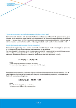 Técnica para determinar el número de huevos por gramo de materia fecal (H.p.g.) 
Se recomienda la utilización de la técnica de Mc Master modificada con un factor 10 de ajuste del conteo, para 
disponer de una sensibilidad importante que contribuye a mejorar la confiabilidad de los resultados. Para esto, se 
utilizan 3 g de materia fecal en 57 cm3 de solución sobresaturada de cloruro de sodio (dilución: 1/20) y se carga la 
cámara de conteo que tiene 4 retículos de 0.5 cm3 de capacidad cada uno, lo que da un volumen total de 2 cm3. 
Cálculo de la reducción de los conteos de H.p.g. en materia fecal 
Para el cálculo del porcentaje de reducción se recomienda el uso del promedio (media aritmética) de los conteos de 
H.p.g. por grupo de las muestras colectadas en el muestreo de los 14-15 días p.t. 
Se recomienda que la alimentación de los animales sea continuidad de la que tenían al momento del tratamiento y 
no se modifique durante el período de espera hasta el segundo muestreo de materia fecal. 
La fórmula recomendada para calcular la reducción de los conteos de huevos es (Coles et. al, 1992): 
En aquellos casos donde no se puede dejar un grupo control sin tratamiento hasta el segundo muestreo, la R.C.H. 
para cada antiparasitario se calcula utilizando el promedio de H.p.g. del día 0 y el del día +14/15 post tratamiento. 
La fórmula que se utiliza es la siguiente: 
69 
Area de Parasitología 
Facultad de Ciencias Veterinarias 
UNCPBA TANDIL 
R.C.H. (%): [1 - (T / C)] 100 
Donde: 
T: media aritmética H.p.g. del grupo tratado a los 14-15 días p.t. 
C: media aritmética H.p.g. del grupo control sin tratamiento a los 14-15 días p.t. 
R.C.H. (%) : [ 1 – (T2 / T1) ] 100 
Donde: 
T 1: media aritmética H.p.g. del grupo tratado el día 0.. 
T 2: media aritmética H.p.g. del grupo tratado el día 15 p.t. 
 