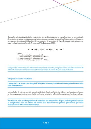 Cuando los animales después de los tratamientos son cambiados a potreros muy diferentes o se les modifica la 
alimentación durante el período de espera hasta el segundo muestreo, la materia fecal puede sufrir modificaciones 
con respecto al muestreo inicial y alterar la interpretación de los conteos de H.p.g. En esta particular situación, se 
sugiere utilizar la siguiente fórmula (Presidente, 1985; Dash, et.al., 1988): 
R.C.H. (%): [1 – (T2 / T1) x (C1 / C2)] 100 
Donde: 
T 1: media aritmética H.p.g. grupo tratado día 0 
T 2: media aritmética H.p.g. grupo tratado día +14/15 p.t. 
C 1: media aritmética H.p.g. grupo control día 0 
C 2: media aritmética H.p.g. grupo control día +14/15 p.t. 
Cualquiera sea la fórmulas que se utilice, se aplican para cada uno de los principios químicos evaluados de manera de 
obtener la eficacia clínica en términos de reducción del conteo de huevos (%) para cada uno de ellos. 
Interpretación de los resultados: 
Cuando la R.C.H. se ubica por debajo del 90% (95% en ovinos) existe una fuerte sospecha de resistencia 
a ese antihelmíntico. 
Los resultados de este test son solo una estimación de la eficacia antihelmíntica debido a que la postura de huevos 
no siempre guarda una estrecha correlación con la carga parasitaria y solo mide la eficacia sobre hembras maduras. 
No obstante, en la práctica profesional, constituye una herramienta de gran valor diagnóstico cuando 
se complementa con los cultivos de huevos para determinar los géneros parasitarios que están 
involucrados en el fenómeno de resistencia. 
70 
 