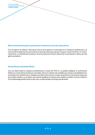 Determinación de los géneros parasitarios resistentes a través de coprocultivos 
Con el objetivo de obtener información acerca de los géneros involucrados en la resistencia antihelmíntica, se 
recomienda la realización de coprocultivos en pool de muestras por grupo (4-5 g por muestra) el día 0 y 14-15 post-tratamiento, 
y la identificación posterior de larvas infectivas (L3) para determinar la participación relativa de cada 
género parasitario. 
Test de eficacia controlada (T.E.C.) 
Una vez determinada la resistencia antihelmíntica a través del T.R.C.H., es posible establecer la confirmación 
definitiva a través del test de eficacia controlada. Este es el método más confiable para evaluar la sensibilidad de los 
nematodes a los antihelmínticos, basado en las diferencias entre los conteos de parásitos (no de huevos) de grupos 
de animales tratados y no tratados, permitiendo establecer la eficacia sobre adultos y también, formas inmaduras. 
Como desventajas puede citarse su alto costo, su laboriosidad y el tiempo que demanda. 
71 
Area de Parasitología 
Facultad de Ciencias Veterinarias 
UNCPBA TANDIL 
 