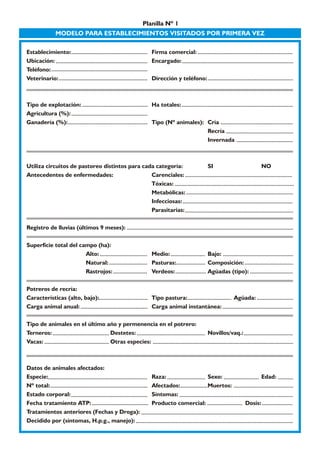 Planilla Nº 1 
MODELO PARA ESTABLECIMIENTOS VISITADOS POR PRIMERA VEZ 
Establecimiento: Firma comercial: 
Ubicación: Encargado: 
Teléfono: 
Veterinario: Dirección y teléfono: 
Tipo de explotación: Ha totales: 
Agricultura (%): 
Ganadería (%): Tipo (Nº animales): Cría 
Recría 
Invernada 
Utiliza circuitos de pastoreo distintos para cada categoría: SI NO 
Antecedentes de enfermedades: Carenciales: 
Tóxicas: 
Metabólicas: 
Infecciosas: 
Parasitarias: 
Registro de lluvias (últimos 9 meses): 
Superficie total del campo (ha): 
Alto: Medio: Bajo: 
Natural: Pasturas: Composición: 
Rastrojos: Verdeos: Agüadas (tipo): 
Potreros de recría: 
Características (alto, bajo): Tipo pastura: Agüada: 
Carga animal anual: Carga animal instantánea: 
Tipo de animales en el último año y permenencia en el potrero: 
Terneros: Destetes: Novillos/vaq.: 
Vacas: Otras especies: 
Datos de animales afectados: 
Especie: Raza: Sexo: Edad: 
Nº total: Afectados: Muertos: 
Estado corporal: Síntomas: 
Fecha tratamiento ATP: Producto comercial: Dosis: 
Tratamientos anteriores (Fechas y Droga): 
Decidido por (síntomas, H.p.g., manejo): 
 