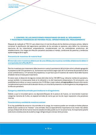 2. CONTROL DE LAS INFECCIONES PARASITARIAS EN BASE AL SEGUIMIENTO 
Y MUESTREOS PERIÓDICOS DE MATERIA FECAL: OPERATIVIDAD DEL PROCEDIMIENTO 
Después de realizado el T.R.C.H. para determinar el nivel de eficacia de los distintos principios activos, debería 
comenzar la planificación del seguimiento periódico de los animales en pastoreo, para definir los momentos 
oportunos de los tratamientos antiparasitarios, complementado con los antecedentes productivos del 
establecimiento y los riesgos de infección parasitaria asociados al manejo, condiciones de pastoreo y tendencias 
epidemiológicas de la región. 
Frecuencia de muestreos de materia fecal 
El intervalo entre muestreos debería ser de unos 30 días y las muestras remitidas al laboratorio deben ir 
acompañadas de la Planilla N° 2. 
Para los muestreos pos-tratamiento debe tenerse en cuenta la persistencia del principio activo utilizado agregando 
la prepatencia del ciclo parasitario; ej.: las lactonas macrocíclicas (según tipo) de 3 a 6 semanas de persistencia de la 
acción antihelmíntica y 3-4 semanas de prepatencia, lo que hace que el muestreo de materia fecal debe hacerse 
alrededor de los 2 meses post-tratamiento. 
En estos casos, la detección de algunos conteos del orden de los 150-200 H.p.g. indicarían reinfección parasitaria, 
aunque también, la consecuente duda en la indicación o no del tratamiento antiparasitario. En tal situación, una 
posibilidad sería indicar un nuevo muestreo a los 15-20 días o mejor todavía, el coprocultivo ofrecerá información 
complementaria para la toma de la decisión técnica, en virtud de la presencia o no de los géneros más patógenos en 
la infección parasitaria. 
Categoría y edad de los animales para involucrar en el seguimiento 
Debido a que la inmunidad ejerce una depresión/bloqueo de la postura de huevos, se recomienda muestrear 
categorías menores de 2 años, en especial animales de recría que son los de mayor exposición a las parasitosis 
internas. 
Características y cantidad de muestras a extraer 
Si no hay posibilidad de encerrar a los animales en la manga, las muestras pueden ser tomadas en bolsas plásticas 
desde el piso cuando se vio “bostear” a los animales. Esto es especialmente importante en los meses más cálidos 
porque el desarrollo de los huevos hacia los estadios larvales puede ocurrir en pocas horas. Es importante quitarle 
todo el aire a la bolsa antes de anudarla y luego refrigerarla para retrasar dicho proceso. 
73 
Area de Parasitología 
Facultad de Ciencias Veterinarias 
UNCPBA TANDIL 
 
