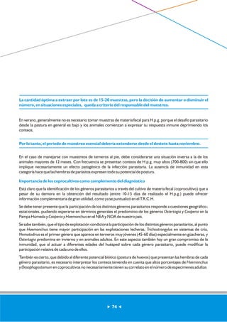 La cantidad óptima a extraer por lote es de 15-20 muestras, pero la decisión de aumentar o disminuir el 
número, en situaciones especiales, queda a criterio del responsable del muestreo. 
En verano, generalmente no es necesario tomar muestras de materia fecal para H.p.g. porque el desafío parasitario 
desde la pastura en general es bajo y los animales comienzan a expresar su respuesta inmune deprimiendo los 
conteos. 
Por lo tanto, el período de muestreo esencial debería extenderse desde el destete hasta noviembre. 
En el caso de manejarse con muestreos de terneros al pie, debe considerarse una situación inversa a la de los 
animales mayores de 12 meses. Con frecuencia se presentan conteos de H.p.g. muy altos (700-800) sin que ello 
implique necesariamente un efecto patogénico de la infección parasitaria. La ausencia de inmunidad en esta 
categoría hace que las hembras de parásitos expresen todo su potencial de postura. 
Importancia de los coprocultivos como complemento del diagnóstico 
Está claro que la identificación de los géneros parasitarios a través del cultivo de materia fecal (coprocultivo) que a 
pesar de su demora en la obtención del resultado (entre 10-15 días de realizado el H.p.g.) puede ofrecer 
información complementaria de gran utilidad, como ya se puntualizó en el T.R.C.H. 
Se debe tener presente que la participación de los distintos géneros parasitarios responde a cuestiones geográfico-estacionales, 
pudiendo esperarse en términos generales el predominio de los géneros Ostertagia y Cooperia en la 
Pampa Húmeda y Cooperia y Haemonchus en el NEA y NOA de nuestro país. 
Se sabe también, que el tipo de explotación condiciona la participación de los distintos géneros parasitarios, al punto 
que Haemonchus tiene mayor participación en las explotaciones lecheras, Trichostrongylus en sistemas de cría, 
Nematodirus es el primer género que aparece en terneros muy jóvenes (45-60 días) especialmente en güacheras, y 
Ostertagia predomina en invierno y en animales adultos. En este aspecto también hay un gran compromiso de la 
inmunidad, que al actuar a diferentes edades del huésped sobre cada género parasitario, puede modificar la 
participación relativa de cada uno de ellos. 
También es cierto, que debido al diferente potencial biótico (postura de huevos) que presentan las hembras de cada 
género parasitario, es necesario interpretar los conteos teniendo en cuenta que altos porcentajes de Haemonchus 
y Oesophagostomum en coprocultivos no necesariamente tienen su correlato en el número de especimenes adultos 
74 
 