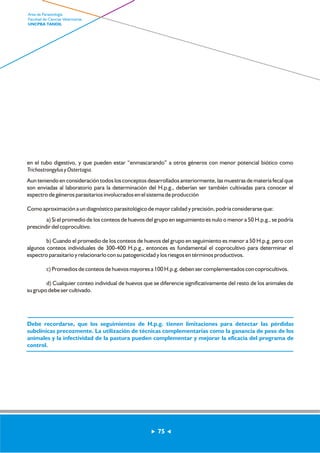 en el tubo digestivo, y que pueden estar “enmascarando” a otros géneros con menor potencial biótico como 
Trichostrongylus y Ostertagia. 
Aun teniendo en consideración todos los conceptos desarrollados anteriormente, las muestras de materia fecal que 
son enviadas al laboratorio para la determinación del H.p.g., deberían ser también cultivadas para conocer el 
espectro de géneros parasitarios involucrados en el sistema de producción 
Como aproximación a un diagnóstico parasitológico de mayor calidad y precisión, podría considerarse que: 
a) Si el promedio de los conteos de huevos del grupo en seguimiento es nulo o menor a 50 H.p.g., se podría 
prescindir del coprocultivo. 
b) Cuando el promedio de los conteos de huevos del grupo en seguimiento es menor a 50 H.p.g. pero con 
algunos conteos individuales de 300-400 H.p.g., entonces es fundamental el coprocultivo para determinar el 
espectro parasitario y relacionarlo con su patogenicidad y los riesgos en términos productivos. 
c) Promedios de conteos de huevos mayores a 100 H.p.g. deben ser complementados con coprocultivos. 
d) Cualquier conteo individual de huevos que se diferencie significativamente del resto de los animales de 
su grupo debe ser cultivado. 
Debe recordarse, que los seguimientos de H.p.g. tienen limitaciones para detectar las pérdidas 
subclínicas precozmente. La utilización de técnicas complementarias como la ganancia de peso de los 
animales y la infectividad de la pastura pueden complementar y mejorar la eficacia del programa de 
control. 
75 
Area de Parasitología 
Facultad de Ciencias Veterinarias 
UNCPBA TANDIL 
 