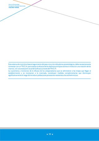 Este sistema de control en base al seguimiento del peso vivo y los indicadores parasitológicos, debe necesariamente 
comenzar con un T.R.C.H. para evaluar la eficacia de los distintos principios activos e involucrar una rotación de los 
mismos, con una evaluación anual de la eficacia a través del T.R.C.H. 
La cuarentena y monitoreo de la eficacia de los antiparasitarios que se administran a las tropas que llegan al 
establecimiento y se incorporan a la invernada, constituyen medidas complementarias que disminuyen 
significativamente el riesgo de introducir poblaciones parasitarias resistentes a los antihelmínticos. 
77 
Area de Parasitología 
Facultad de Ciencias Veterinarias 
UNCPBA TANDIL 
 