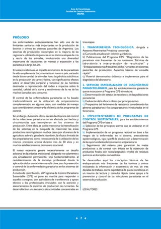 Las enfermedades endoparasitarias han sido una de las 
limitantes sanitarias más importantes en la producción de 
bovinos y ovinos en sistemas pastoriles de Argentina. Los 
sistemas de producción contemplan en la mayoría de las 
regiones la utilización de pasturas en las distintas etapas de cría 
y recría de los animales, involucrando una diversidad 
importante de situaciones de manejo y exposición a los 
parásitos a lo largo del año. 
En estas condiciones, el impacto económico de las parasitosis 
ha sido ampliamente documentado en nuestro país, variando 
desde la mortandad de animales hasta las pérdidas subclínicas 
en la producción de carne y leche, con significativos efectos 
sobre el desarrollo corporal y funcional de las hembras 
destinadas a reproducción del rodeo e impactos sobre la 
cantidad, calidad de la carne y rendimiento de la res de los 
machos faenados para consumo. 
El control de las enfermedades parasitarias se ha basado 
tradicionalmente en la utilización de antiparasitarios 
complementado, en algunos casos, con medidas de manejo 
que contribuyeron a mejorar la eficiencia de los programas de 
control. 
Sin embargo, durante la última década la eficiencia del control 
de las infecciones parasitarias se vio afectada por hechos y 
circunstancias que irrumpieron en los sistemas de 
producción. Entre ellos, se puede mencionar la intensificación 
de los sistemas en la búsqueda de maximizar las áreas 
productivas restringidas en muchos casos por el avance de la 
agricultura sobre la ganadería y también, la eficacia limitada de 
los antiparasitarios, como consecuencia de la utilización de los 
mismos principios activos durante más de 30 años y en 
muchos establecimientos, de manera irracional. 
El nuevo escenario genera necesariamente un desafío 
adicional en la práctica profesional, obligando no solamente a 
una actualización permanente, sino fundamentalmente, al 
restablecimiento de la iniciativa profesional donde la 
aplicación de los conocimientos es la clave para la prevención 
o control de las enfermedades parasitarias en los sistemas de 
producción. 
A modo de contribución, el Programa de Control Parasitario 
Sustentable (CPS) se pone en marcha para responder a 
aquellas consignas, con actividades de transferencia y apoyo 
técnico a los profesionales vinculados con la atención y 
asesoramiento de sistemas de producción de rumiantes. Se 
desarrollará en una secuencia de actividades concentradas en 
tres etapas: 
, dirigida a 
1. TRANSFERENCIA TECNOLÓGICA 
Asesores Veterinarios Privados y contempla 
a) Cursos de actualización teóricos y prácticos, 
b) Publicaciones del Programa CPS: “Diagnóstico de las 
parasitosis más frecuentes de los rumiantes: Técnicas de 
laboratorio e interpretación de resultados” y 
“Endoparasitosis más frecuentes de los rumiantes en sistemas 
pastoriles de producción: Aspectos básicos de consulta 
rápida”. 
c) Material demostrativo didáctico e implementos para el 
diagnóstico de laboratorio. 
2. SERVICIO ESPECIALIZADO DE DIAGNÓSTICO 
PARASITOLÓGICO 
a) 
b) 
c) 
, para los establecimientos ganaderos 
que se incorporen al Programa CPS e involucra: 
Determinación del estatus de resistencia de las poblaciones 
parasitarias 
Evaluación de la eficacia clínica por principio activo 
Prospectiva del fenómeno de resistencia considerando los 
géneros parasitarios y los antiparasitarios involucrados en el 
fenómeno. 
3. IMPLEMENTACIÓN DE PROGRAMAS DE 
CONTROL SUSTENTABLES 
a) 
b) 
, para los establecimientos 
del Programa CPS en base a: 
Selección de los principios activos que se utilizarán en el 
Programa CPS 
Implementación de un programa racional en base a los 
riesgos de la enfermedad en el sistema, antecedentes 
epidemiológicos, tipo y perfil de producción y determinación 
de las oportunidades de tratamiento antiparasitario 
Seguimiento del sistema para garantizar las metas 
c) 
productivas y de control con énfasis en la obtención de 
productos finales con nulos/aceptados niveles de residuos 
químicos en los tejidos comestibles. 
Se desarrollan aquí los conceptos básicos de las 
endoparasitosis más frecuentes de los bovinos y ovinos 
incluyendo la información y experiencia de más de tres 
décadas de trabajo, con la expectativa de que se constituya en 
un insumo de lectura y consulta rápida como apoyo a la 
prevención y control de las infecciones parasitarias en el 
sistema de producción. 
LOS AUTORES 
PRÓLOGO 
Area de Parasitología 
Facultad de Ciencias Veterinarias 
UNCPBA 
7 
 