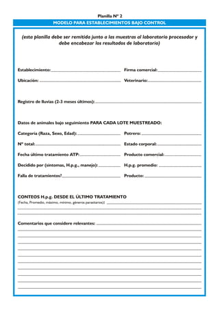 Planilla Nº 2 
MODELO PARA ESTABLECIMIENTOS BAJO CONTROL 
(esta planilla debe ser remitida junto a las muestras al laboratorio procesador y 
debe encabezar los resultados de laboratorio) 
Establecimiento: Firma comercial: 
Ubicación: Veterinario: 
Registro de lluvias (2-3 meses últimos): 
Datos de animales bajo seguimiento PARA CADA LOTE MUESTREADO: 
Categoría (Raza, Sexo, Edad): Potrero: 
Nº total: Estado corporal: 
Fecha último tratamiento ATP: Producto comercial: 
Decidido por (síntomas, H.p.g., manejo): H.p.g. promedio: 
Falla de tratamientos? Producto: 
CONTEOS H.p.g. DESDE EL ÚLTIMO TRATAMIENTO 
(Fecha, Promedio, máximo, mínimo, géneros parasitarios): 
Comentarios que considere relevantes: 
 