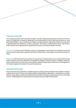 - Thysanosoma actinioides 
Es un cestode que puede medir hasta 30 cm de largo. Su escólex es algo más grande que los anteriores (1,5 mm de 
ancho) y los segmentos se presentan desflecados en su borde posterior lo que le vale la denominación de “tenia 
festoneada del hígado”, por su localización en colédoco y canalículos biliares, además del duodeno (en cercanías de 
la desembocadura del colédoco) y conducto pancreático. No produce manifestaciones clínicas importantes y 
suelen asociarse altas cargas parasitarias, especialmente en otoño, con brotes de hepatitis necrótica. 
Ciclo de vida: 
polvo en los que se desarrolla un pequeño cisticercoide. El desarrollo a cestote adulto en el ovino demora de 2 a 4 
meses. 
Diagnóstico: 
es similar al de las Moniezias, aunque sus hospedadores intermediarios son pequeños insectos del 
la eliminación de huevos al exterior es muy particular. Los segmentos terminan su desarrollo durante el 
tránsito intestinal y los huevos abandonan el hospedador protegidos en cápsulas ovígeras. El hallazgo irregular de 
éstas en materia fecal es solo de valor en casos positivos. Dado lo irregular que es la eliminación de los segmentos, 
los resultados negativos no siempre indica ausencia de parásitos. 
Tratamiento de las teniasis 
El principio activo es el praziquantel (15 mg/kilo de peso vivo) dado que tiene alta eficacia contra estadíos inmaduros 
y adultos de las tenias. El grupo de los benzimidazoles (fenbendazole, albendazole y oxfendazole) es también 
efectivo, aunque debe suministrarse el doble de la dosis utilizada en la terapéutica de las infecciones por nematodes 
internos. El albendazole es el más eficaz dentro de ese grupo químico y luego el fenbendazole. 
90 
 