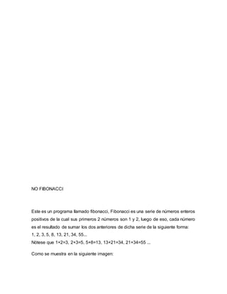 NO FIBONACCI
Este es un programa llamado fibonacci, Fibonacci es una serie de números enteros
positivos de la cual sus primeros 2 números son 1 y 2, luego de eso, cada número
es el resultado de sumar los dos anteriores de dicha serie de la siguiente forma:
1, 2, 3, 5, 8, 13, 21, 34, 55...
Nótese que 1+2=3, 2+3=5, 5+8=13, 13+21=34, 21+34=55 ...
Como se muestra en la siguiente imagen:
 