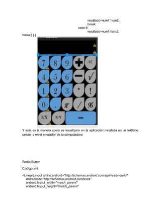 resultado=num1*num2;
break;
case 6:
resultado=num1/num2;
break;} } }
Y esta es la manera como se visualizara en la aplicación instalada en un teléfono
celular o en el emulador de la computadora
Radio Button
Codigo xml:
<LinearLayout xmlns:android="http://schemas.android.com/apk/res/android"
xmlns:tools="http://schemas.android.com/tools"
android:layout_width="match_parent"
android:layout_height="match_parent"
 