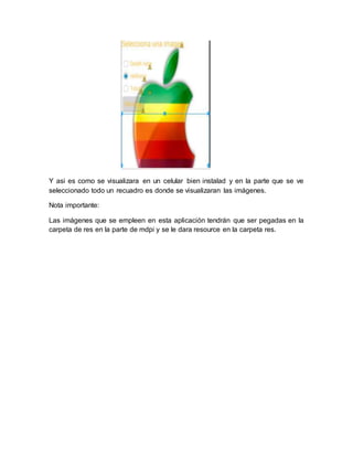 Y asi es como se visualizara en un celular bien instalad y en la parte que se ve
seleccionado todo un recuadro es donde se visualizaran las imágenes.
Nota importante:
Las imágenes que se empleen en esta aplicación tendrán que ser pegadas en la
carpeta de res en la parte de mdpi y se le dara resource en la carpeta res.
 