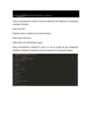 Ahora comenzaremos a hacer lo que es la estructura del código java comenzando
a declarar la librería
Import java.util.*;
Después vamos a declarar lo que son las clases
Public class Fibonacci{
Public static void main(String[ ] args){
Ahora continuaremos haciendo lo que va a ser el codigo de java declarando
variables y haciendo condiciones como se muestran en la siguiente imagen:
 