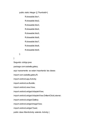 public static Integer [] ThumbsId={
R.drawable.foto1,
R.drawable.foto2,
R.drawable.foto3,
R.drawable.foto4,
R.drawable.foto5,
R.drawable.foto6,
R.drawable.foto7,
R.drawable.foto8,
R.drawable.foto9,
};
}
Segundo código java:
package com.isabella.galery;
aqui nuevamente se estan importando las clases
import com.isabella.galery.R;
import android.app.Activity;
import android.os.Bundle;
import android.view.View;
import android.widget.AdapterView;
import android.widget.AdapterView.OnItemClickListener;
import android.widget.Gallery;
import android.widget.ImageView;
import android.widget.Toast;
public class MainActivity extends Activity {
 