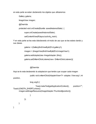 en esta parte se estan declarando los objetos que utilizaremos
Gallery galeria;
ImageView imagen;
@Override
protected void onCreate(Bundle savedInstanceState) {
super.onCreate(savedInstanceState);
setContentView(R.layout.activity_main);
Y en esta parte se les esta ddeclarando el modo de uso que se les estara dando y
sus clases
galeria = (Gallery)findViewById(R.id.gallery1);
imagen = (ImageView)findViewById(R.id.imageView1);
galeria.setAdapter(new ImageAdapter (this));
galeria.setOnItemClickListener(new OnItemClickListener(){
@Override
Aqui se le esta declarando la adaptacion que tendra que ocupar cada imagen
public void onItemClick(AdapterView<?> adapter, View arg1, int
position,
long arg3) {
Toast.makeText(getApplicationContext(), position+"",
Toast.LENGTH_SHORT).show();
imagen.setImageResource(ImageAdapter.ThumbsId[position]);
}
});
}
}
 