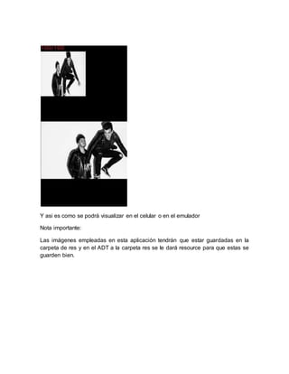 Y asi es como se podrá visualizar en el celular o en el emulador
Nota importante:
Las imágenes empleadas en esta aplicación tendrán que estar guardadas en la
carpeta de res y en el ADT a la carpeta res se le dará resource para que estas se
guarden bien.
 