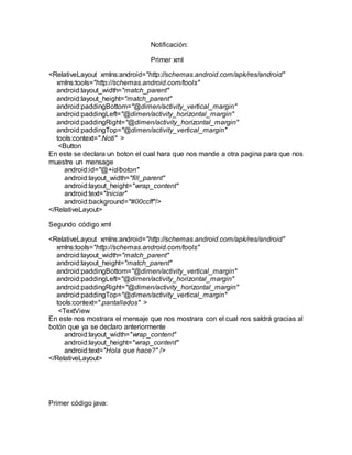 Notificación:
Primer xml
<RelativeLayout xmlns:android="http://schemas.android.com/apk/res/android"
xmlns:tools="http://schemas.android.com/tools"
android:layout_width="match_parent"
android:layout_height="match_parent"
android:paddingBottom="@dimen/activity_vertical_margin"
android:paddingLeft="@dimen/activity_horizontal_margin"
android:paddingRight="@dimen/activity_horizontal_margin"
android:paddingTop="@dimen/activity_vertical_margin"
tools:context=".Noti" >
<Button
En este se declara un boton el cual hara que nos mande a otra pagina para que nos
muestre un mensage
android:id="@+id/boton"
android:layout_width="fill_parent"
android:layout_height="wrap_content"
android:text="Iniciar"
android:background="#00ccff"/>
</RelativeLayout>
Segundo código xml
<RelativeLayout xmlns:android="http://schemas.android.com/apk/res/android"
xmlns:tools="http://schemas.android.com/tools"
android:layout_width="match_parent"
android:layout_height="match_parent"
android:paddingBottom="@dimen/activity_vertical_margin"
android:paddingLeft="@dimen/activity_horizontal_margin"
android:paddingRight="@dimen/activity_horizontal_margin"
android:paddingTop="@dimen/activity_vertical_margin"
tools:context=".pantallados" >
<TextView
En este nos mostrara el mensaje que nos mostrara con el cual nos saldrá gracias al
botón que ya se declaro anteriormente
android:layout_width="wrap_content"
android:layout_height="wrap_content"
android:text="Hola que hace?" />
</RelativeLayout>
Primer código java:
 