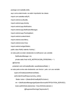 package com.isabella.notify;
aquí como anterirmente se están importando las clases
import com.isabella.notify.R;
import android.os.Bundle;
import android.app.Activity;
import android.app.Notification;
import android.app.NotificationManager;
import android.app.PendingIntent;
import android.content.Intent;
import android.view.Menu;
import android.view.View;
import android.widget.Button;
public class Notify extends Activity {
en esta parte se estan declarando la notificacion una variable
NotificationManager nm;
private static final int ID_NOTIFICACION_PERSONAL= 1;
@Override
protected void onCreate(Bundle savedInstanceState) {
en esta parte se les esta declarando una funcion junto con una variable
super.onCreate(savedInstanceState);
setContentView(R.layout.activity_notify);
Button boton = (Button)findViewById(R.id.boton);
nm = (NotificationManager)getSystemService(NOTIFICATION_SERVICE);
boton.setOnClickListener(new View.OnClickListener() {
@SuppressWarnings("deprecation")
 