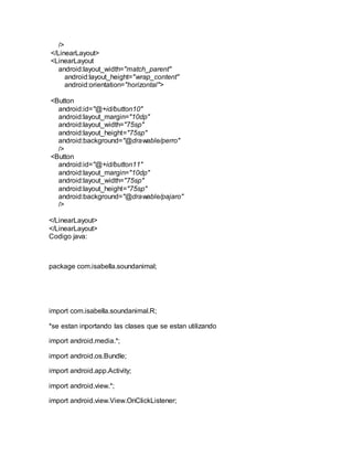 />
</LinearLayout>
<LinearLayout
android:layout_width="match_parent"
android:layout_height="wrap_content"
android:orientation="horizontal">
<Button
android:id="@+id/button10"
android:layout_margin="10dp"
android:layout_width="75sp"
android:layout_height="75sp"
android:background="@drawable/perro"
/>
<Button
android:id="@+id/button11"
android:layout_margin="10dp"
android:layout_width="75sp"
android:layout_height="75sp"
android:background="@drawable/pajaro"
/>
</LinearLayout>
</LinearLayout>
Codigo java:
package com.isabella.soundanimal;
import com.isabella.soundanimal.R;
*se estan inportando las clases que se estan utilizando
import android.media.*;
import android.os.Bundle;
import android.app.Activity;
import android.view.*;
import android.view.View.OnClickListener;
 