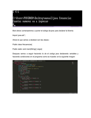 Bien ahora comenzaremos a poner el código de java para declarar la librería:
Import java.util.*;
Ahora lo que vamos a declarar son las clases :
Public class frecuencias{
Public static void main(String[ ] args){
Despues vamos a seguir haciendo lo de el codigo java declarando variables y
haciendo condiciones en el programa como se muestra en la siguiente imagen:
 