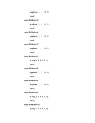 ab.play(a, 1, 1, 1, 0, 1);
break;
case R.id.button3:
ac.play(a, 1, 1, 1, 0, 1);
break;
case R.id.button4:
ad.play(a, 1, 1, 1, 0, 1);
break;
case R.id.button5:
ae.play(a, 1, 1, 1, 0, 1);
break;
case R.id.button6:
af.play(a, 1, 1, 1, 0, 1);
break;
case R.id.button7:
ag.play(a, 1, 1, 1, 0, 1);
break;
case R.id.button8:
ah.play(a, 1, 1, 1, 0, 1);
break;
case R.id.button9:
ai.play(a, 1, 1, 1, 0, 1);
break;
case R.id.button10:
aj.play(a, 1, 1, 1, 0, 1);
 