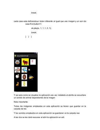 break;
cada case esta definiendoun boton diferente al igual que una imagen y un son ido
case R.id.button11:
ak.play(a, 1, 1, 1, 0, 1);
break;
} } }
Y asi sera como se visualice la aplicación una vez instalada al abrirla se escuchara
un sonido de animal dependiendo de la imagen
Nota importante:
Todas las imágenes empleadas en esta aplicación se tienen que guardar en la
carpeta de res
Y los sonidos empleados en esta aplicación se guardaran en la carpeta raw
A las dos se les dará resourse al abrir la aplicación en adt.
 