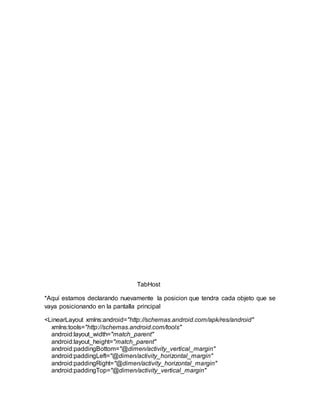 TabHost
*Aquí estamos declarando nuevamente la posicion que tendra cada objeto que se
vaya posicionando en la pantalla principal
<LinearLayout xmlns:android="http://schemas.android.com/apk/res/android"
xmlns:tools="http://schemas.android.com/tools"
android:layout_width="match_parent"
android:layout_height="match_parent"
android:paddingBottom="@dimen/activity_vertical_margin"
android:paddingLeft="@dimen/activity_horizontal_margin"
android:paddingRight="@dimen/activity_horizontal_margin"
android:paddingTop="@dimen/activity_vertical_margin"
 