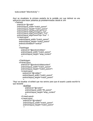 tools:context=".MainActivity" >
Aquí se visualizara la primera pestaña de la pantalla por que tabhost es una
aplicación para hacer pestañas ya predeterminadas desde el .xml
<TabHost
android:id="@+id/th"
android:layout_width="match_parent"
android:layout_height="match_parent"
android:layout_alignParentLeft="true"
android:layout_alignParentRight="true"
android:layout_alignParentTop="true" >
<LinearLayout
android:layout_width="match_parent"
android:layout_height="match_parent"
android:orientation="vertical"
>
<TabWidget
android:id="@android:id/tabs"
android:layout_width="match_parent"
android:layout_height="wrap_content"
>
</TabWidget>
<FrameLayout
android:id="@android:id/tabcontent"
android:layout_width="match_parent"
android:layout_height="match_parent">
<LinearLayout
android:id="@+id/tab1"
android:layout_width="match_parent"
android:layout_height="match_parent"
>
*Aquí se visualiza el editext que nos servira para que el usuario pueda escribir lo
que necesite
<EditText
android:id="@+id/et1"
android:layout_width="fill_parent"
android:layout_height="wrap_content"
/>
</LinearLayout>
<LinearLayout
android:id="@+id/tab2"
android:layout_width="match_parent"
android:layout_height="match_parent"
>
 