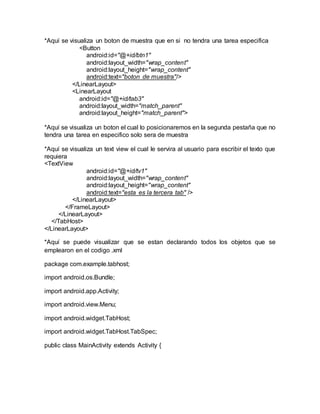 *Aquí se visualiza un boton de muestra que en si no tendra una tarea especifica
<Button
android:id="@+id/btn1"
android:layout_width="wrap_content"
android:layout_height="wrap_content"
android:text="boton de muestra"/>
</LinearLayout>
<LinearLayout
android:id="@+id/tab3"
android:layout_width="match_parent"
android:layout_height="match_parent">
*Aquí se visualiza un boton el cual lo posicionaremos en la segunda pestaña que no
tendra una tarea en especifico solo sera de muestra
*Aquí se visualiza un text view el cual le servira al usuario para escribir el texto que
requiera
<TextView
android:id="@+id/tv1"
android:layout_width="wrap_content"
android:layout_height="wrap_content"
android:text="esta es la tercera tab" />
</LinearLayout>
</FrameLayout>
</LinearLayout>
</TabHost>
</LinearLayout>
*Aquí se puede visualizar que se estan declarando todos los objetos que se
emplearon en el codigo .xml
package com.example.tabhost;
import android.os.Bundle;
import android.app.Activity;
import android.view.Menu;
import android.widget.TabHost;
import android.widget.TabHost.TabSpec;
public class MainActivity extends Activity {
 