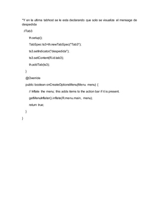 *Y en la ultima tabhost se le esta declarando que solo se visualize el mensage de
despedida
//Tab3
th.setup();
TabSpec ts3=th.newTabSpec("Tab3");
ts3.setIndicator("despedida");
ts3.setContent(R.id.tab3);
th.addTab(ts3);
}
@Override
public boolean onCreateOptionsMenu(Menu menu) {
// Inflate the menu; this adds items to the action bar if it is present.
getMenuInflater().inflate(R.menu.main, menu);
return true;
}
}
 
