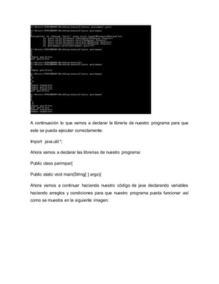 A continuación lo que vamos a declarar la librería de nuestro programa para que
este se pueda ejecutar correctamente:
Import java.util.*;
Ahora vamos a declarar las librerias de nuestro programa:
Public class parimpar{
Public static void main(String[ ] args){
Ahora vamos a continuar hacienda nuestro código de java declarando variables
haciendo arreglos y condiciones para que nuestro programa pueda funcionar así
como se muestra en la siguiente imagen:
 