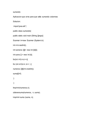 sumando
Aplicacion que sirve para que valla sumando columnas
Solucion:
import java.util.*;
public class sumando{
public static void main (String []args){
Scanner in=new Scanner (System.in);
int n=in.nextInt();
int numeros [][]= new int [n][n];
int suma [] = new int [n];
for(int i=0;i<n;i++){
for (int k=0;k<n ;k++ ) {
numeros [i][k]=in.nextInt();
suma[i]=0;
}
}
Imprimir(numeros,n);
obtenersuma(numeros, n, suma);
imprimir suma (suma, n);
 