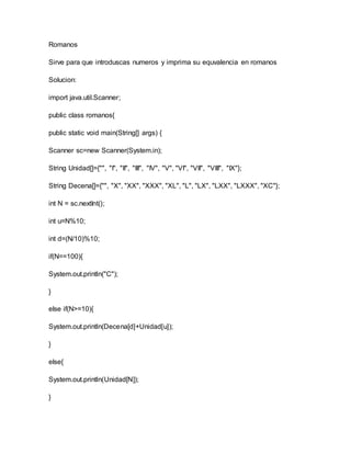 Romanos
Sirve para que introduscas numeros y imprima su equvalencia en romanos
Solucion:
import java.util.Scanner;
public class romanos{
public static void main(String[] args) {
Scanner sc=new Scanner(System.in);
String Unidad[]={"", "I", "II", "III", "IV", "V", "VI", "VII", "VIII", "IX"};
String Decena[]={"", "X", "XX", "XXX", "XL", "L", "LX", "LXX", "LXXX", "XC"};
int N = sc.nextInt();
int u=N%10;
int d=(N/10)%10;
if(N==100){
System.out.println("C");
}
else if(N>=10){
System.out.println(Decena[d]+Unidad[u]);
}
else{
System.out.println(Unidad[N]);
}
 