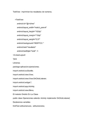 TextView imprimiran los resultados de numeros.
<TextView
android:id="@+id/res"
android:layout_width="match_parent"
android:layout_height="102dp"
android:layout_margin="10dp"
android:layout_weight="0.37"
android:background="#00FFCC "
android:text="resultado"
android:textStyle="bold" />
</LinearLayout>
*java
Librerias
package aplicacion.operaciones;
import android.os.Bundle;
import android.view.View;
import android.view.View.OnClickListener;
import android.widget.*;
import android.app.Activity;
import android.view.Menu;
El metodo Onclick En La Clase
public class Operaciones extends Activity implements OnClickListener{
Declaramos variables
EditText edtnumerouno, edtnumerodos;
 