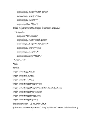 android:layout_height="match_parent"
android:layout_margin="10sp"
android:layout_weight="1"
android:textSize="15sp" />
Image View Imprimira Una Imagen Y Se Cierra El Layout
<ImageView
android:id="@+id/image"
android:layout_width="match_parent"
android:layout_height="match_parent"
android:layout_margin="10sp"
android:layout_weight=".7"
android:background="#333" />
</LinearLayout>
*Java
librerias
import android.app.Activity;
import android.os.Bundle;
import android.view.View;
import android.widget.AdapterView;
import android.widget.AdapterView.OnItemSelectedListener;
import android.widget.ArrayAdapter;
import android.widget.ImageView;
import android.widget.Spinner;
Clase Incrementara METODO ONCLICK
public class MainActivity extends Activity implements OnItemSelectedListener {
 