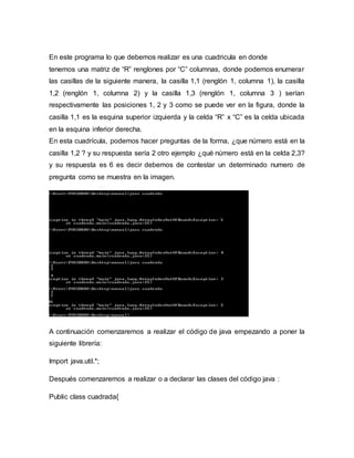 En este programa lo que debemos realizar es una cuadricula en donde
tenemos una matriz de “R” renglones por “C” columnas, donde podemos enumerar
las casillas de la siguiente manera, la casilla 1,1 (renglón 1, columna 1), la casilla
1,2 (renglón 1, columna 2) y la casilla 1,3 (renglón 1, columna 3 ) serían
respectivamente las posiciones 1, 2 y 3 como se puede ver en la figura, donde la
casilla 1,1 es la esquina superior izquierda y la celda “R” x “C” es la celda ubicada
en la esquina inferior derecha.
En esta cuadrícula, podemos hacer preguntas de la forma, ¿que número está en la
casilla 1,2 ? y su respuesta sería 2 otro ejemplo ¿qué número está en la celda 2,3?
y su respuesta es 6 es decir debemos de contestar un determinado numero de
pregunta como se muestra en la imagen.
A continuación comenzaremos a realizar el código de java empezando a poner la
siguiente librería:
Import java.util.*;
Después comenzaremos a realizar o a declarar las clases del código java :
Public class cuadrada{
 