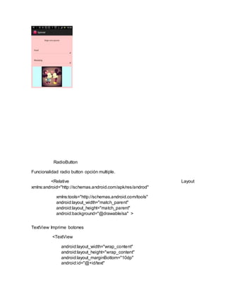 RadioButton
Funcionalidad radio button opción multiple.
<Relative Layout
xmlns:android="http://schemas.android.com/apk/res/androd"
xmlns:tools="http://schemas.android.com/tools"
android:layout_width="match_parent"
android:layout_height="match_parent"
android:background="@drawable/sa" >
TextView Imprime botones
<TextView
android:layout_width="wrap_content"
android:layout_height="wrap_content"
android:layout_marginBottom="10dp"
android:id="@+id/text"
 
