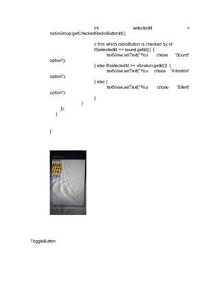 int selectedId =
radioGroup.getCheckedRadioButtonId();
// find which radioButton is checked by id
if(selectedId == sound.getId()) {
textView.setText("You chose 'Sound'
option");
} else if(selectedId == vibration.getId()) {
textView.setText("You chose 'Vibration'
option");
} else {
textView.setText("You chose 'Silent'
option");
}
}
});
}
}
ToggleButton
 