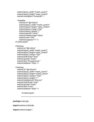 android:layout_width="match_parent"
android:layout_height="wrap_content"
android:orientation="horizontal" >
<SeekBar
android:id="@+id/azul"
android:layout_width="match_parent"
android:layout_height="wrap_content"
android:layout_margin="5sp"
android:layout_weight="1"
android:gravity="center"
android:indeterminate="false"
android:max="255"
android:progress="1" />
</LinearLayout>
<TextView
android:id="@+id/hex"
android:layout_width="match_parent"
android:layout_height="wrap_content"
android:layout_margin="5sp"
android:fontFamily="Arial"
android:gravity="center"
android:text="Hexadecimal:"
android:textSize="25sp" />
<TextView
android:id="@+id/color"
android:layout_width="match_parent"
android:layout_height="match_parent"
android:layout_margin="10sp"
android:layout_weight="1"
android:background="#cccccc"
android:fontFamily="Arial"
android:gravity="center"
android:text="Color"
android:textSize="65sp" />
</LinearLayout>
package scary.rgb;
import android.os.Bundle;
import android.widget.*;
 