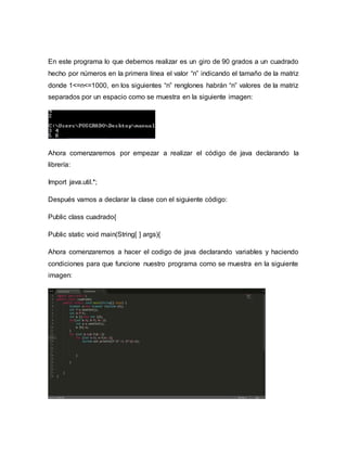 En este programa lo que debemos realizar es un giro de 90 grados a un cuadrado
hecho por números en la primera línea el valor “n” indicando el tamaño de la matriz
donde 1<=n<=1000, en los siguientes “n” renglones habrán “n” valores de la matriz
separados por un espacio como se muestra en la siguiente imagen:
Ahora comenzaremos por empezar a realizar el código de java declarando la
librería:
Import java.util.*;
Después vamos a declarar la clase con el siguiente código:
Public class cuadrado{
Public static void main(String[ ] args){
Ahora comenzaremos a hacer el codigo de java declarando variables y haciendo
condiciones para que funcione nuestro programa como se muestra en la siguiente
imagen:
 